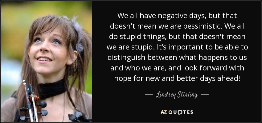 We all have negative days, but that doesn't mean we are pessimistic. We all do stupid things, but that doesn't mean we are stupid. It's important to be able to distinguish between what happens to us and who we are, and look forward with hope for new and better days ahead! - Lindsey Stirling