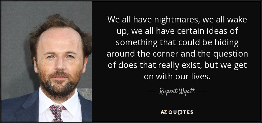We all have nightmares, we all wake up, we all have certain ideas of something that could be hiding around the corner and the question of does that really exist, but we get on with our lives. - Rupert Wyatt