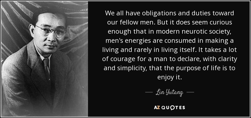 We all have obligations and duties toward our fellow men. But it does seem curious enough that in modern neurotic society, men's energies are consumed in making a living and rarely in living itself. It takes a lot of courage for a man to declare, with clarity and simplicity, that the purpose of life is to enjoy it. - Lin Yutang