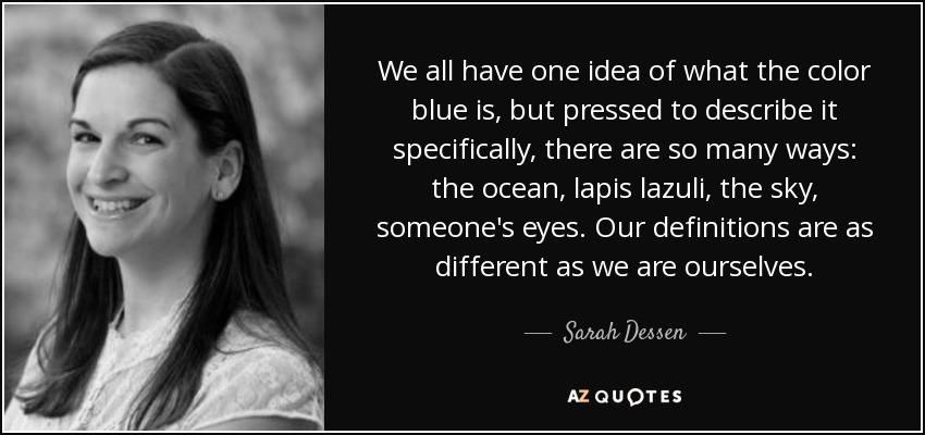 We all have one idea of what the color blue is, but pressed to describe it specifically, there are so many ways: the ocean, lapis lazuli, the sky, someone's eyes. Our definitions are as different as we are ourselves. - Sarah Dessen