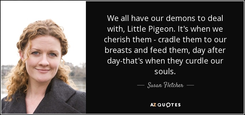 We all have our demons to deal with, Little Pigeon. It's when we cherish them - cradle them to our breasts and feed them, day after day-that's when they curdle our souls. - Susan Fletcher