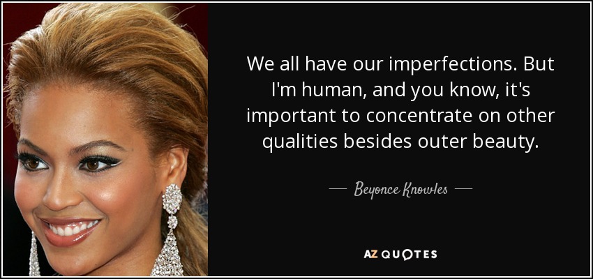 We all have our imperfections. But I'm human, and you know, it's important to concentrate on other qualities besides outer beauty. - Beyonce Knowles