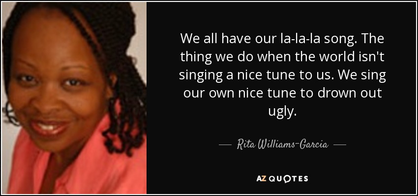 We all have our la-la-la song. The thing we do when the world isn't singing a nice tune to us. We sing our own nice tune to drown out ugly. - Rita Williams-Garcia