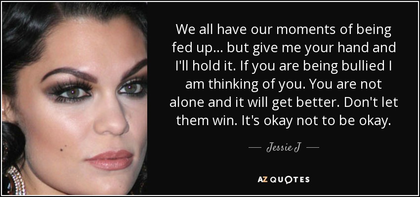 We all have our moments of being fed up ... but give me your hand and I'll hold it. If you are being bullied I am thinking of you. You are not alone and it will get better. Don't let them win. It's okay not to be okay. - Jessie J