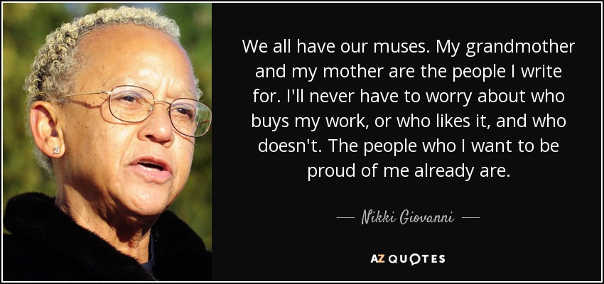 We all have our muses. My grandmother and my mother are the people I write for. I'll never have to worry about who buys my work, or who likes it, and who doesn't. The people who I want to be proud of me already are. - Nikki Giovanni