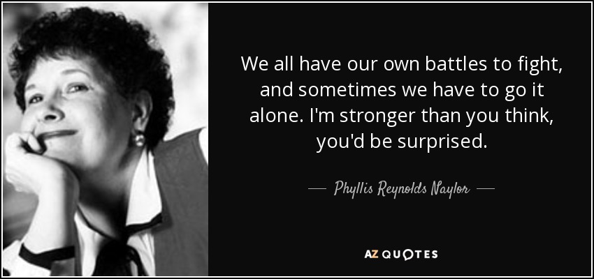 We all have our own battles to fight, and sometimes we have to go it alone. I'm stronger than you think, you'd be surprised. - Phyllis Reynolds Naylor