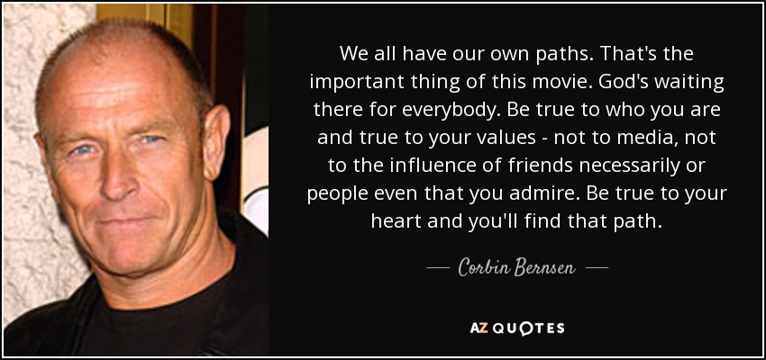 We all have our own paths. That's the important thing of this movie. God's waiting there for everybody. Be true to who you are and true to your values - not to media, not to the influence of friends necessarily or people even that you admire. Be true to your heart and you'll find that path. - Corbin Bernsen
