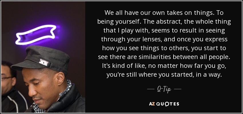 We all have our own takes on things. To being yourself. The abstract, the whole thing that I play with, seems to result in seeing through your lenses, and once you express how you see things to others, you start to see there are similarities between all people. It's kind of like, no matter how far you go, you're still where you started, in a way. - Q-Tip