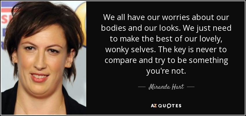 We all have our worries about our bodies and our looks. We just need to make the best of our lovely, wonky selves. The key is never to compare and try to be something you're not. - Miranda Hart