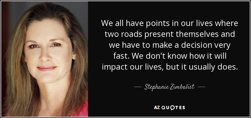 We all have points in our lives where two roads present themselves and we have to make a decision very fast. We don't know how it will impact our lives, but it usually does. - Stephanie Zimbalist