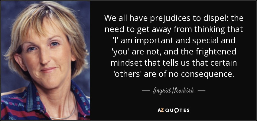 We all have prejudices to dispel: the need to get away from thinking that 'I' am important and special and 'you' are not, and the frightened mindset that tells us that certain 'others' are of no consequence. - Ingrid Newkirk