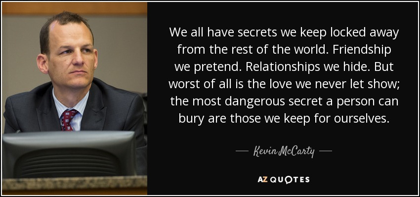 We all have secrets we keep locked away from the rest of the world. Friendship we pretend. Relationships we hide. But worst of all is the love we never let show; the most dangerous secret a person can bury are those we keep for ourselves. - Kevin McCarty