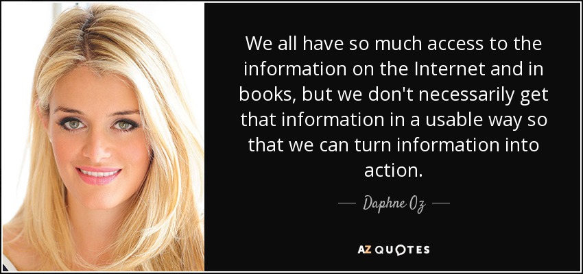We all have so much access to the information on the Internet and in books, but we don't necessarily get that information in a usable way so that we can turn information into action. - Daphne Oz