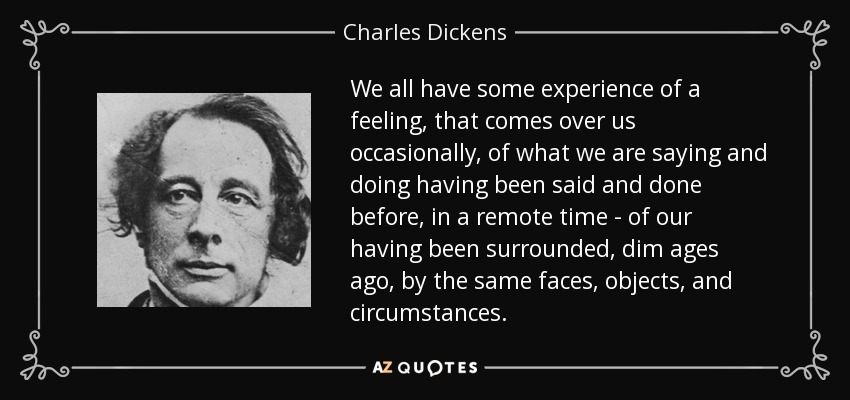 We all have some experience of a feeling, that comes over us occasionally, of what we are saying and doing having been said and done before, in a remote time - of our having been surrounded, dim ages ago, by the same faces, objects, and circumstances. - Charles Dickens