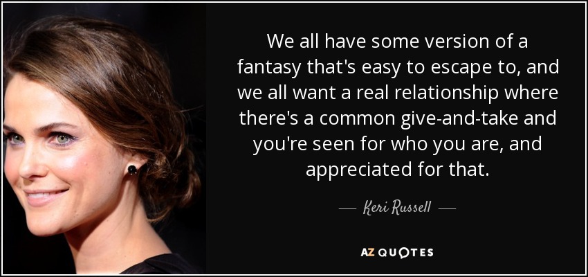 We all have some version of a fantasy that's easy to escape to, and we all want a real relationship where there's a common give-and-take and you're seen for who you are, and appreciated for that. - Keri Russell