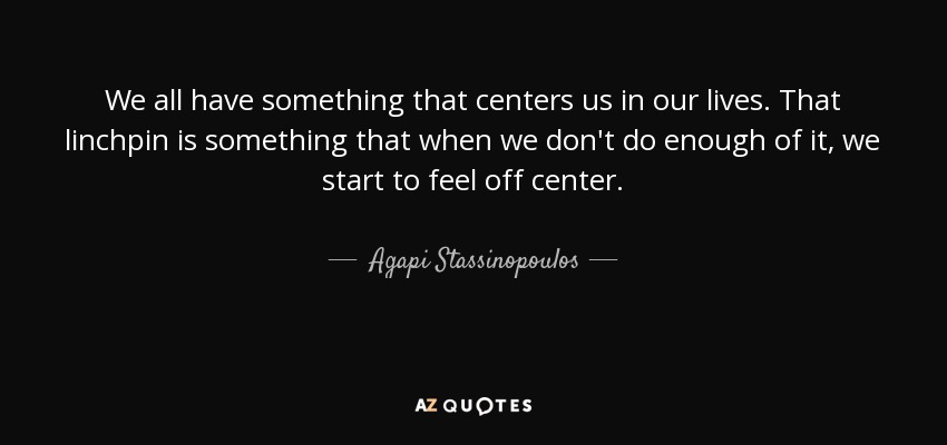 We all have something that centers us in our lives. That linchpin is something that when we don't do enough of it, we start to feel off center. - Agapi Stassinopoulos