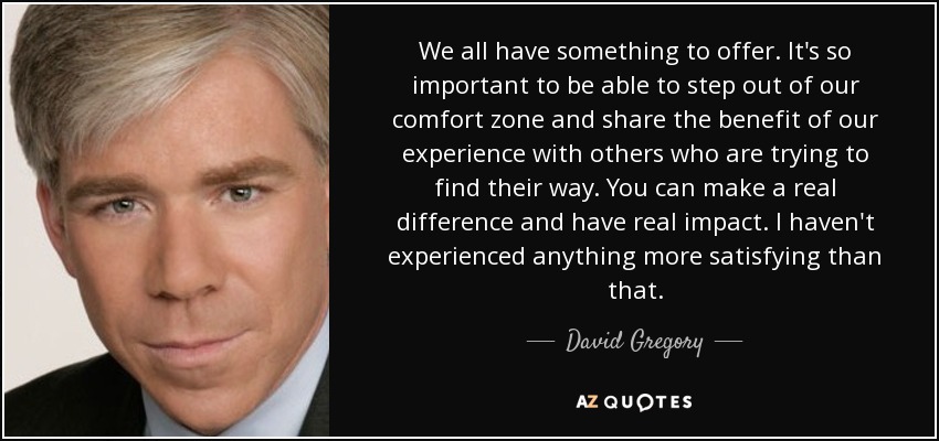 We all have something to offer. It's so important to be able to step out of our comfort zone and share the benefit of our experience with others who are trying to find their way. You can make a real difference and have real impact. I haven't experienced anything more satisfying than that. - David Gregory