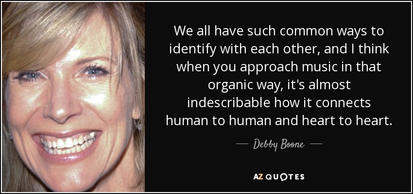We all have such common ways to identify with each other, and I think when you approach music in that organic way, it's almost indescribable how it connects human to human and heart to heart. - Debby Boone