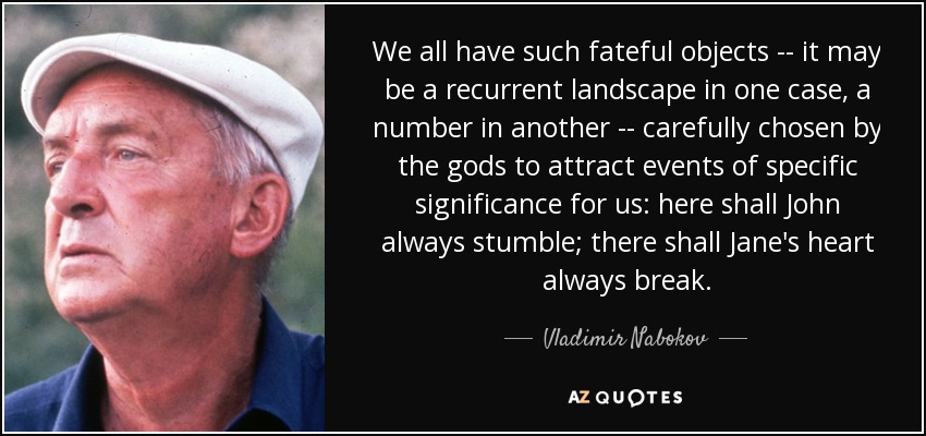 We all have such fateful objects -- it may be a recurrent landscape in one case, a number in another -- carefully chosen by the gods to attract events of specific significance for us: here shall John always stumble; there shall Jane's heart always break. - Vladimir Nabokov