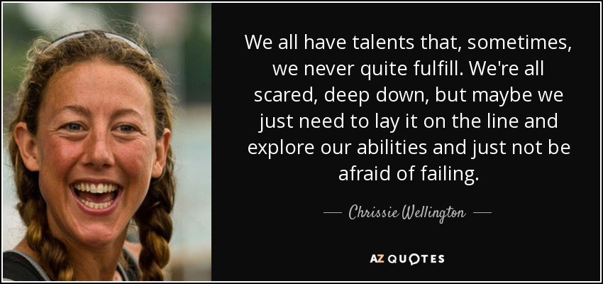 We all have talents that, sometimes, we never quite fulfill. We're all scared, deep down, but maybe we just need to lay it on the line and explore our abilities and just not be afraid of failing. - Chrissie Wellington