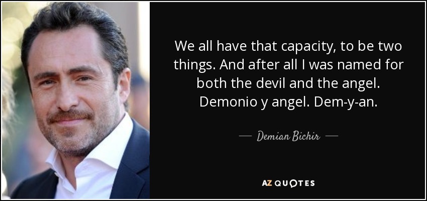 We all have that capacity, to be two things. And after all I was named for both the devil and the angel. Demonio y angel. Dem-y-an. - Demian Bichir