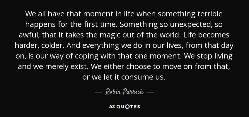 We all have that moment in life when something terrible happens for the first time. Something so unexpected, so awful, that it takes the magic out of the world. Life becomes harder, colder. And everything we do in our lives, from that day on, is our way of coping with that one moment. We stop living and we merely exist. We either choose to move on from that, or we let it consume us. - Robin Parrish