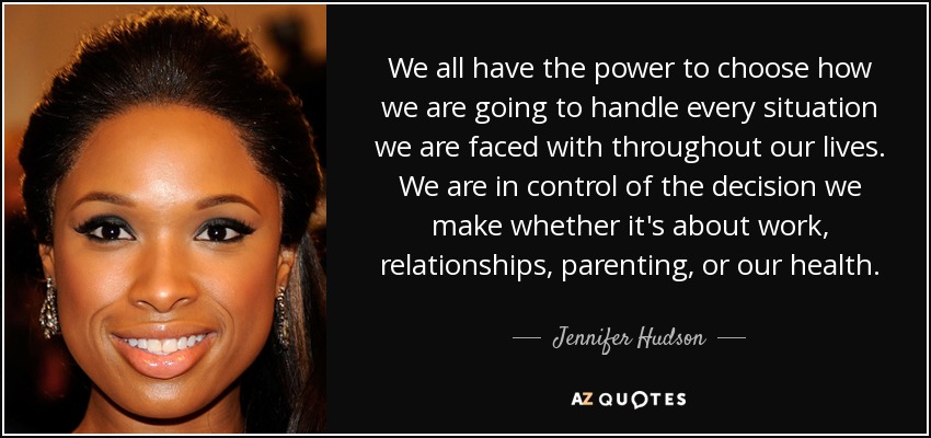 We all have the power to choose how we are going to handle every situation we are faced with throughout our lives. We are in control of the decision we make whether it's about work, relationships, parenting, or our health. - Jennifer Hudson