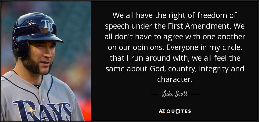 We all have the right of freedom of speech under the First Amendment. We all don't have to agree with one another on our opinions. Everyone in my circle, that I run around with, we all feel the same about God, country, integrity and character. - Luke Scott