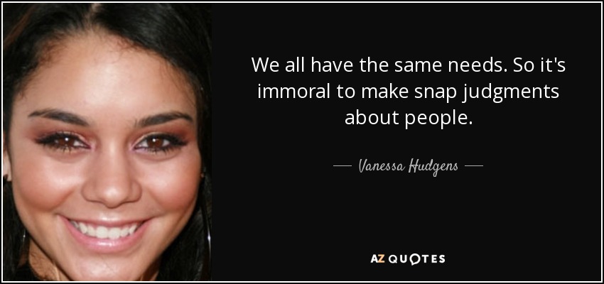 We all have the same needs. So it's immoral to make snap judgments about people. - Vanessa Hudgens