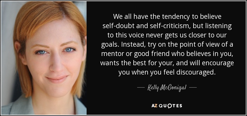We all have the tendency to believe self-doubt and self-criticism, but listening to this voice never gets us closer to our goals. Instead, try on the point of view of a mentor or good friend who believes in you, wants the best for your, and will encourage you when you feel discouraged. - Kelly McGonigal