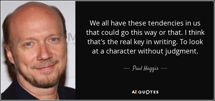 We all have these tendencies in us that could go this way or that. I think that's the real key in writing. To look at a character without judgment. - Paul Haggis