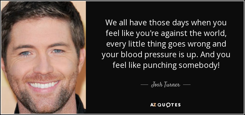 We all have those days when you feel like you're against the world, every little thing goes wrong and your blood pressure is up. And you feel like punching somebody! - Josh Turner