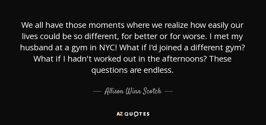 We all have those moments where we realize how easily our lives could be so different, for better or for worse. I met my husband at a gym in NYC! What if I'd joined a different gym? What if I hadn't worked out in the afternoons? These questions are endless. - Allison Winn Scotch