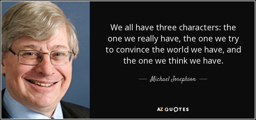 We all have three characters: the one we really have, the one we try to convince the world we have, and the one we think we have. - Michael Josephson