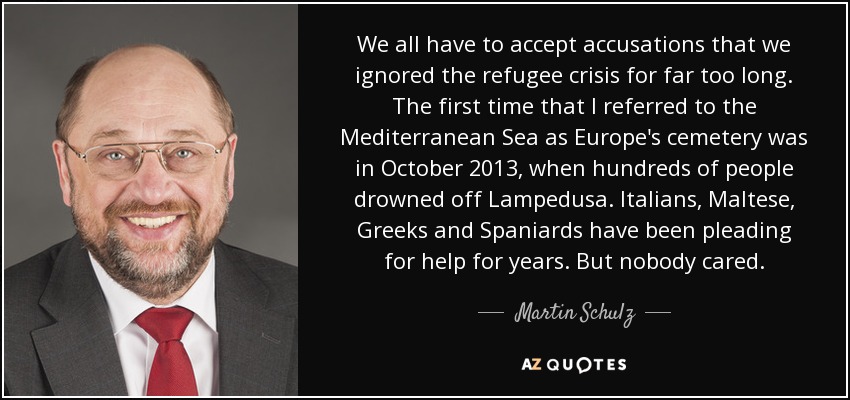 We all have to accept accusations that we ignored the refugee crisis for far too long. The first time that I referred to the Mediterranean Sea as Europe's cemetery was in October 2013, when hundreds of people drowned off Lampedusa. Italians, Maltese, Greeks and Spaniards have been pleading for help for years. But nobody cared. - Martin Schulz