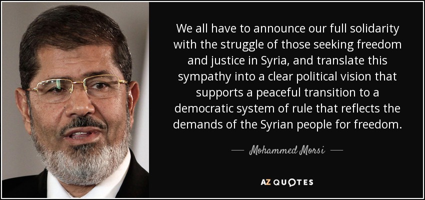 We all have to announce our full solidarity with the struggle of those seeking freedom and justice in Syria, and translate this sympathy into a clear political vision that supports a peaceful transition to a democratic system of rule that reflects the demands of the Syrian people for freedom. - Mohammed Morsi