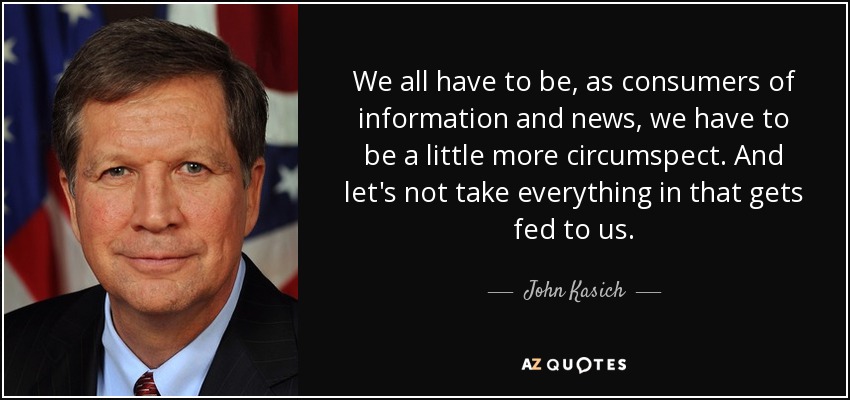 We all have to be, as consumers of information and news, we have to be a little more circumspect. And let's not take everything in that gets fed to us. - John Kasich