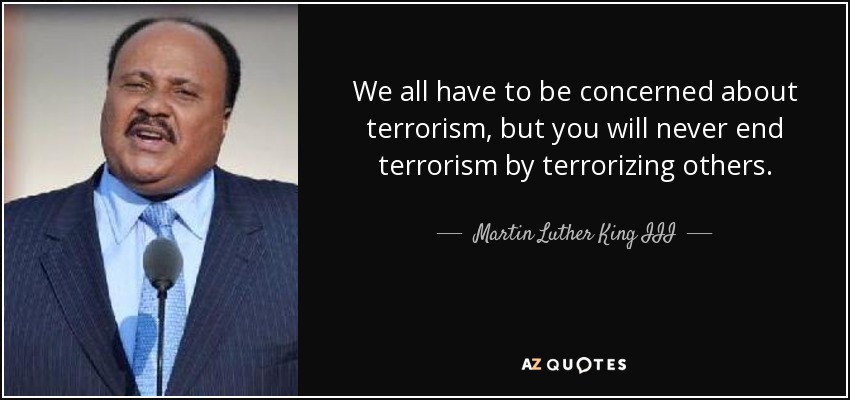 We all have to be concerned about terrorism, but you will never end terrorism by terrorizing others. - Martin Luther King III
