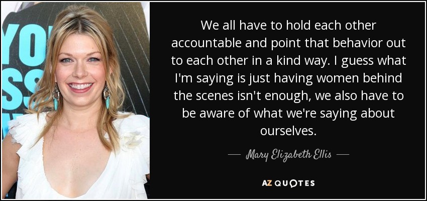 We all have to hold each other accountable and point that behavior out to each other in a kind way. I guess what I'm saying is just having women behind the scenes isn't enough, we also have to be aware of what we're saying about ourselves. - Mary Elizabeth Ellis