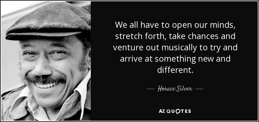 We all have to open our minds, stretch forth, take chances and venture out musically to try and arrive at something new and different. - Horace Silver