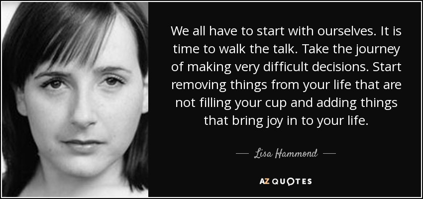 We all have to start with ourselves. It is time to walk the talk. Take the journey of making very difficult decisions. Start removing things from your life that are not filling your cup and adding things that bring joy in to your life. - Lisa Hammond