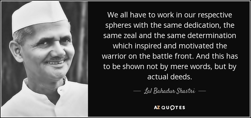 We all have to work in our respective spheres with the same dedication, the same zeal and the same determination which inspired and motivated the warrior on the battle front. And this has to be shown not by mere words, but by actual deeds. - Lal Bahadur Shastri
