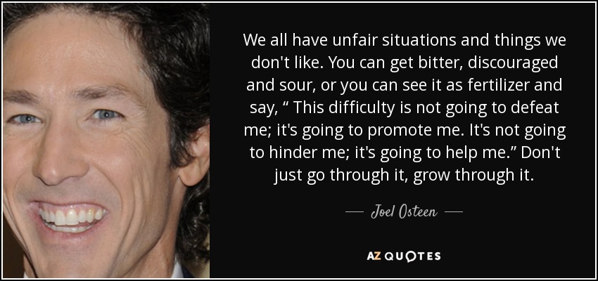 We all have unfair situations and things we don't like. You can get bitter, discouraged and sour, or you can see it as fertilizer and say, “ This difficulty is not going to defeat me; it's going to promote me. It's not going to hinder me; it's going to help me.” Don't just go through it, grow through it. - Joel Osteen