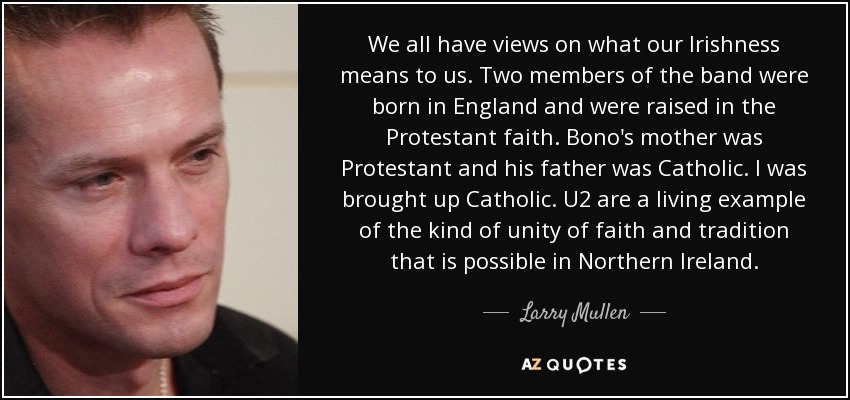 We all have views on what our Irishness means to us. Two members of the band were born in England and were raised in the Protestant faith. Bono's mother was Protestant and his father was Catholic. I was brought up Catholic. U2 are a living example of the kind of unity of faith and tradition that is possible in Northern Ireland. - Larry Mullen, Jr.