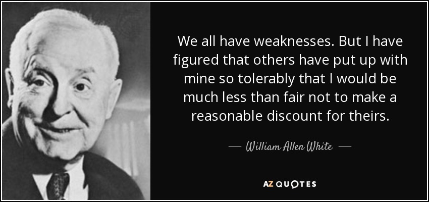 We all have weaknesses. But I have figured that others have put up with mine so tolerably that I would be much less than fair not to make a reasonable discount for theirs. - William Allen White