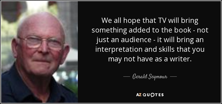 We all hope that TV will bring something added to the book - not just an audience - it will bring an interpretation and skills that you may not have as a writer. - Gerald Seymour