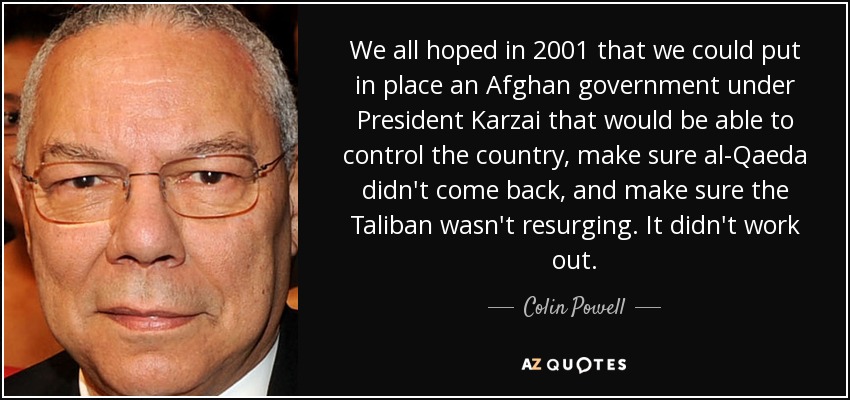 We all hoped in 2001 that we could put in place an Afghan government under President Karzai that would be able to control the country, make sure al-Qaeda didn't come back, and make sure the Taliban wasn't resurging. It didn't work out. - Colin Powell