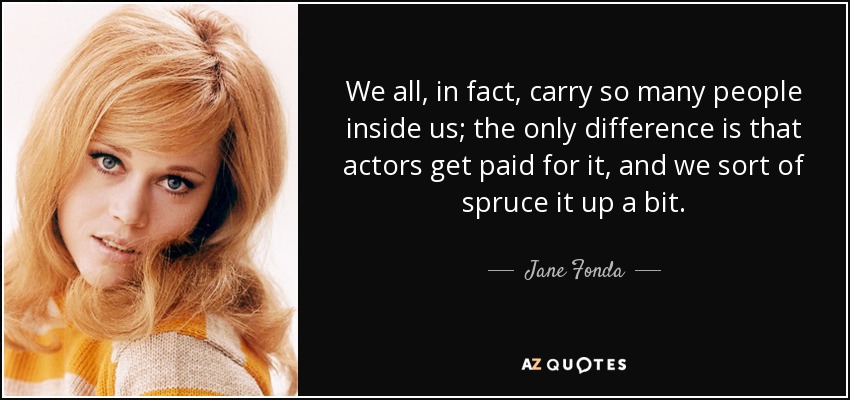 We all, in fact, carry so many people inside us; the only difference is that actors get paid for it, and we sort of spruce it up a bit. - Jane Fonda