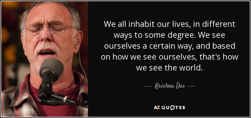 We all inhabit our lives, in different ways to some degree. We see ourselves a certain way, and based on how we see ourselves, that's how we see the world. - Krishna Das