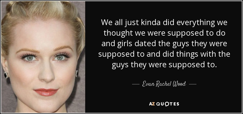 We all just kinda did everything we thought we were supposed to do and girls dated the guys they were supposed to and did things with the guys they were supposed to. - Evan Rachel Wood